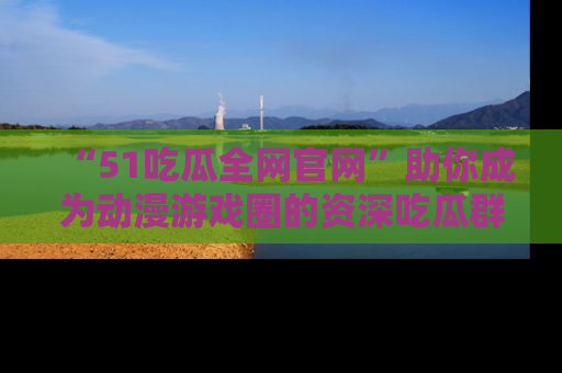 “51吃瓜全网官网”助你成为动漫游戏圈的资深吃瓜群众!
