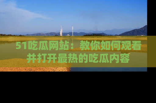 51吃瓜网站:教你如何观看并打开最热的吃瓜内容