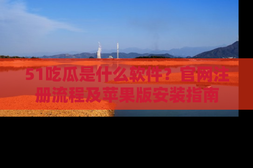 51吃瓜是什么软件?官网注册流程及苹果版安装指南