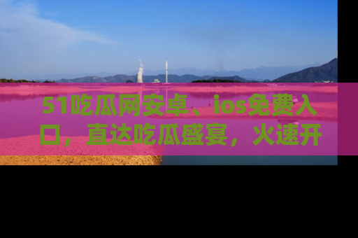 51吃瓜网安卓、ios免费入口,直达吃瓜盛宴,火速开启线上体验!