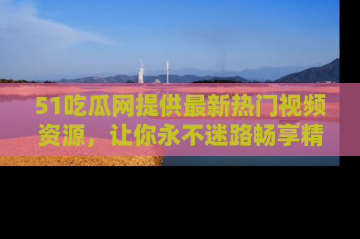 51吃瓜网提供最新热门视频资源,让你永不迷路畅享精彩!