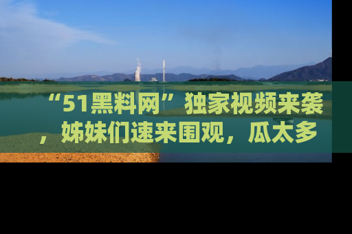 “51黑料网”独家视频来袭，姊妹们速来围观，瓜太多简直停不下来！