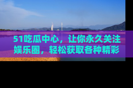 51吃瓜中心,让你永久关注娱乐圈,轻松获取各种精彩的吃瓜信息!