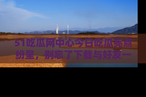 51吃瓜网中心今日吃瓜亮点纷呈,别忘了下载与好友一同分享!