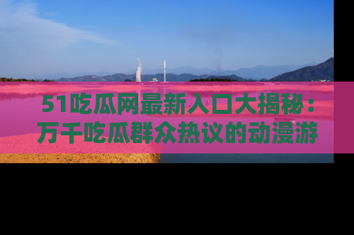 51吃瓜网最新入口大揭秘:万千吃瓜群众热议的动漫游戏事件