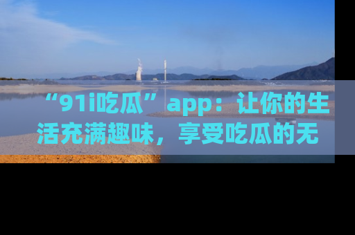 “91i吃瓜”app:让你的生活充满趣味,享受吃瓜的无限乐趣!