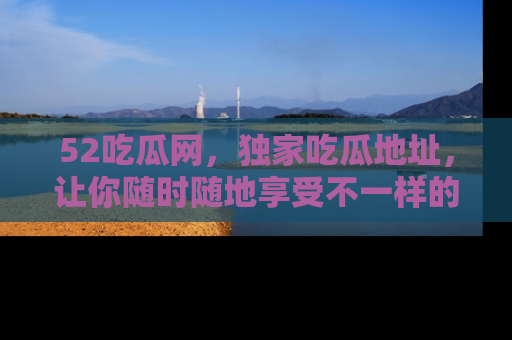 52吃瓜网，独家吃瓜地址，让你随时随地享受不一样的观看体验！