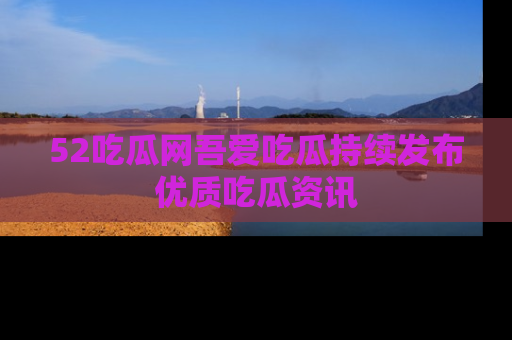 52吃瓜网吾爱吃瓜持续发布优质吃瓜资讯