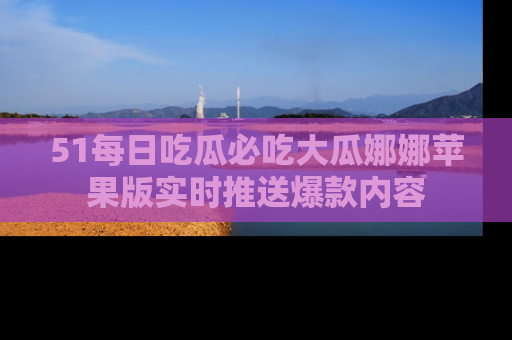 51每日吃瓜必吃大瓜娜娜苹果版实时推送爆款内容