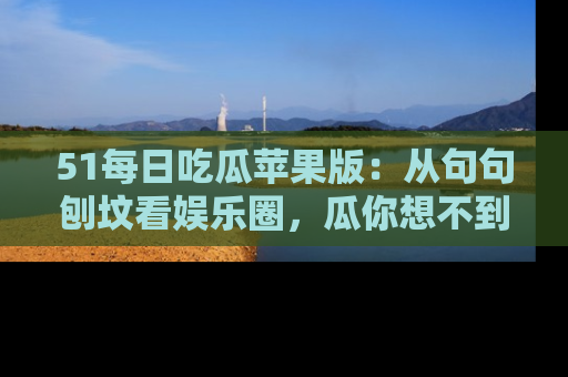 51每日吃瓜苹果版：从句句刨坟看娱乐圈，瓜你想不到的精彩纷呈！