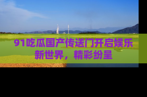 91吃瓜国产传送门开启娱乐新世界，精彩纷呈