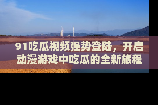91吃瓜视频强势登陆,开启动漫游戏中吃瓜的全新旅程!