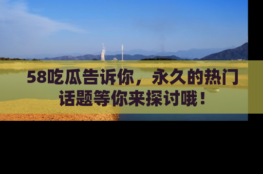 58吃瓜告诉你，永久的热门话题等你来探讨哦！