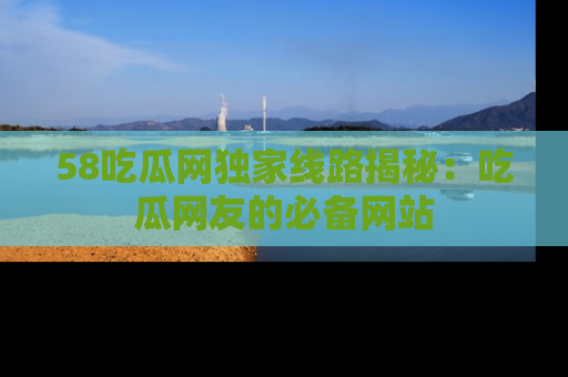 58吃瓜网独家线路揭秘：吃瓜网友的必备网站