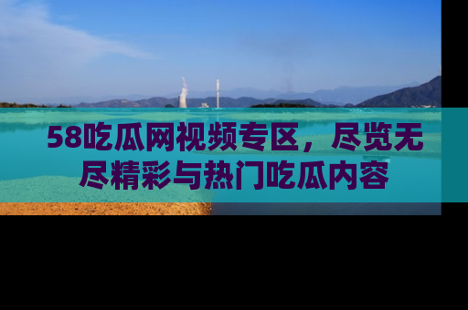 58吃瓜网视频专区，尽览无尽精彩与热门吃瓜内容