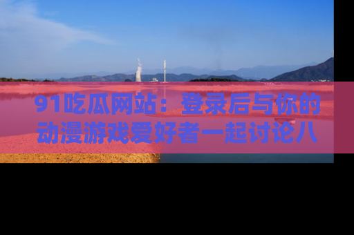 91吃瓜网站：登录后与你的动漫游戏爱好者一起讨论八卦！