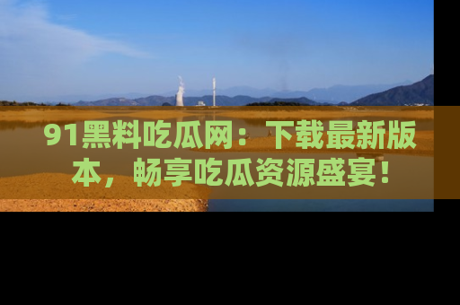 91黑料吃瓜网:下载最新版本,畅享吃瓜资源盛宴!
