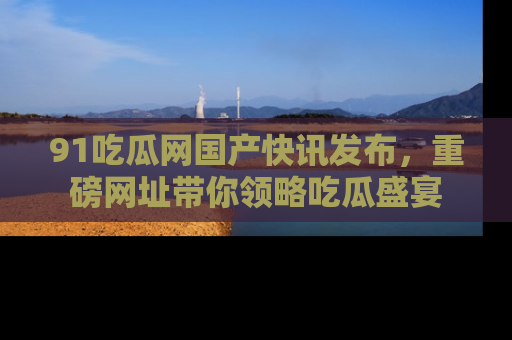 91吃瓜网国产快讯发布，重磅网址带你领略吃瓜盛宴
