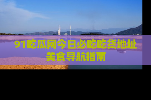 91吃瓜网今日必吃吃货地址美食导航指南
