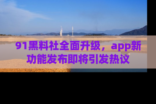 91黑料社全面升级,app新功能发布即将引发热议