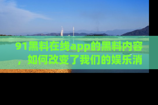 91黑料在线app的黑料内容,如何改变了我们的娱乐消费习惯?