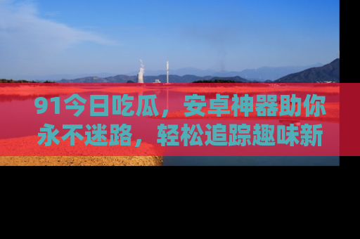 91今日吃瓜,安卓神器助你永不迷路,轻松追踪趣味新闻!
