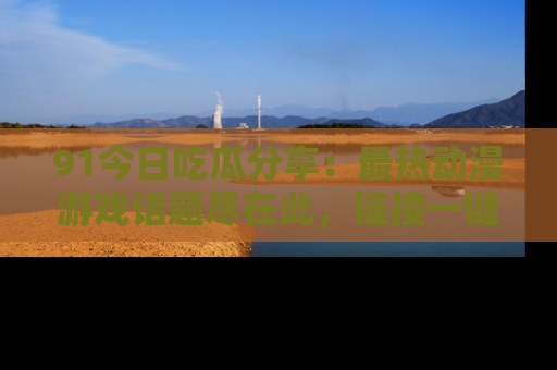 91今日吃瓜分享:最热动漫游戏话题尽在此,链接一键畅游!
