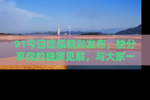 91今日吃瓜精彩发布,快分享你的独家见解,与大家一起讨论吧!