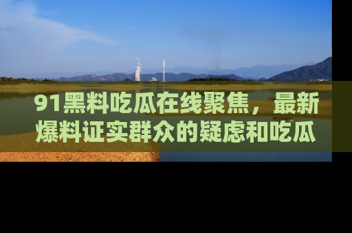 91黑料吃瓜在线聚焦,最新爆料证实群众的疑虑和吃瓜乐趣!