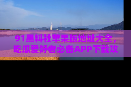91黑料社苹果版地址大全,吃瓜爱好者必备APP下载攻略