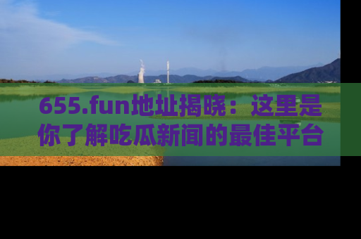 655.fun地址揭晓：这里是你了解吃瓜新闻的最佳平台，快来探索吧！