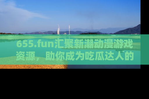 655.fun汇聚新潮动漫游戏资源，助你成为吃瓜达人的必备平台！