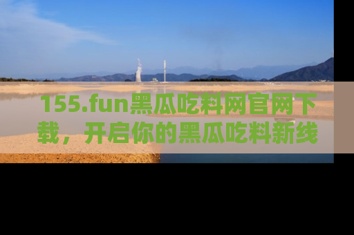155.fun黑瓜吃料网官网下载,开启你的黑瓜吃料新线路,轻松找到入口!