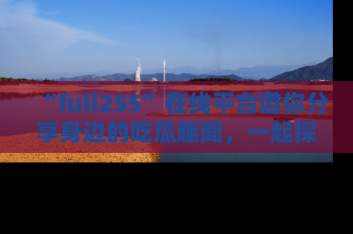 “fuli255”在线平台邀你分享身边的吃瓜趣闻，一起探索生活的小秘密！