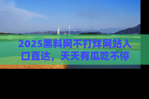 2025黑料网不打烊网站入口直达，天天有瓜吃不停