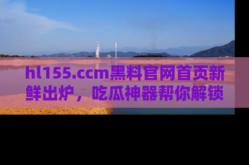 hl155.ccm黑料官网首页新鲜出炉，吃瓜神器帮你解锁那些鲜为人知的内幕！