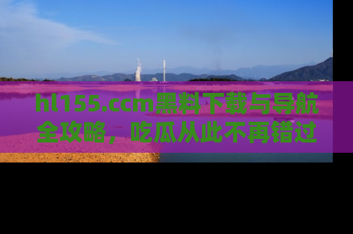 hl155.ccm黑料下载与导航全攻略，吃瓜从此不再错过任何热点