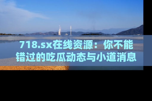 718.sx在线资源：你不能错过的吃瓜动态与小道消息