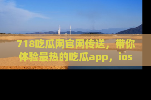 718吃瓜网官网传送，带你体验最热的吃瓜app，ios用户必备哦！