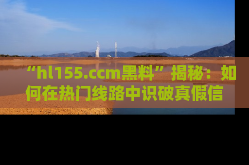 “hl155.ccm黑料”揭秘：如何在热门线路中识破真假信息