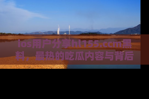 ios用户分享hl155.ccm黑料，最热的吃瓜内容与背后的真实事件！