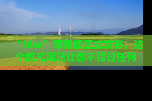 “hlw”苹果版正式发布，这个吃瓜网站让你不错过任何热议话题！