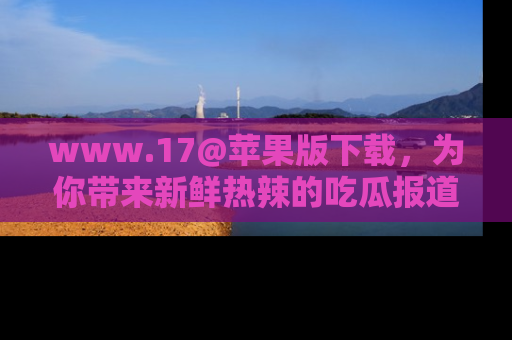 www.17@苹果版下载，为你带来新鲜热辣的吃瓜报道，尽情享受！