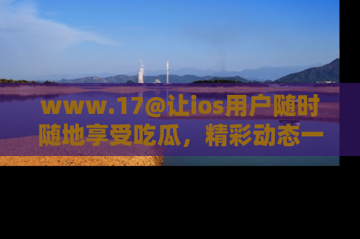 www.17@让ios用户随时随地享受吃瓜，精彩动态一手掌握