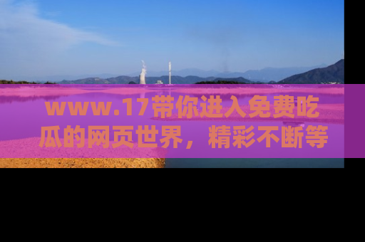 www.17带你进入免费吃瓜的网页世界，精彩不断等着你！