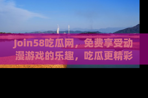 Join58吃瓜网，免费享受动漫游戏的乐趣，吃瓜更精彩！