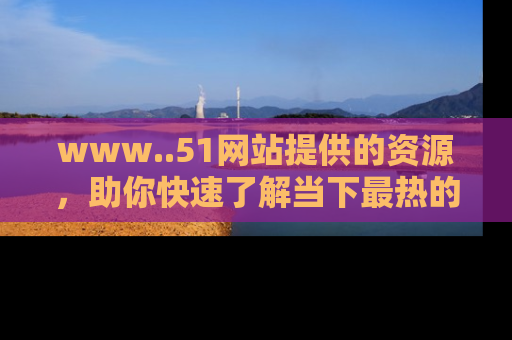 www..51网站提供的资源，助你快速了解当下最热的娱乐八卦