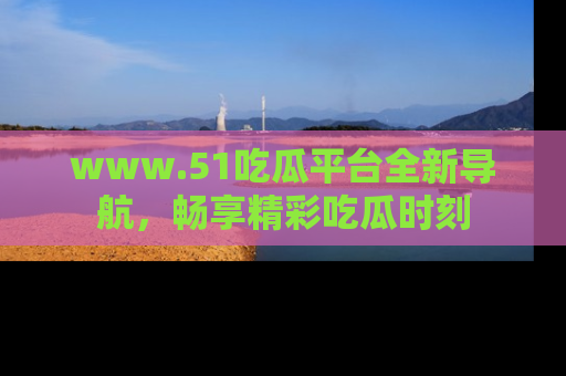 www.51吃瓜平台全新导航，畅享精彩吃瓜时刻