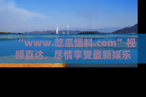 “www.吃瓜爆料.com”视频直达，尽情享受最新娱乐圈的吃瓜盛宴！
