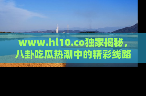 www.hl10.co独家揭秘，八卦吃瓜热潮中的精彩线路推荐